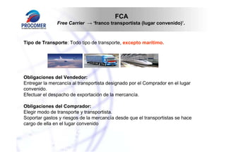 FCA
               Free Carrier → ‘franco transportista (lugar convenido)’.



Tipo de Transporte: Todo tipo de transporte, excepto marítimo.




Obligaciones del Vendedor:
Entregar la mercancía al transportista designado por el Comprador en el lugar
convenido.
Efectuar el despacho de exportación de la mercancía.

Obligaciones del Comprador:
Elegir modo de transporte y transportista.
Soportar gastos y riesgos de la mercancía desde que el transportistas se hace
cargo de ella en el lugar convenido
 