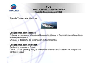 FOB
                         Free On Board → ‘franco a bordo
                           (puerto de carga convenido)’


Tipo de Transporte: Marítimo




Obligaciones del Vendedor:
Entregar la mercancía a bordo del buque elegido por el Comprador en el puerto de
embarque convenido.
Efectuar el despacho de exportación de la mercancía.

Obligaciones del Comprador:
Designar y reservar el Buque
Correr con los gastos y riesgos inherentes a la mercancía desde que traspasa la
borda del buque
 