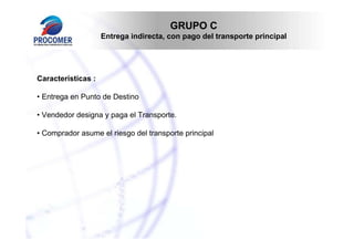 GRUPO C
                    Entrega indirecta, con pago del transporte principal




Características :

• Entrega en Punto de Destino

• Vendedor designa y paga el Transporte.

• Comprador asume el riesgo del transporte principal
 