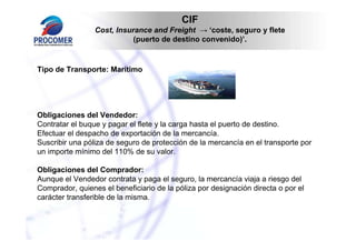 CIF
                 Cost, Insurance and Freight → ‘coste, seguro y flete
                            (puerto de destino convenido)’.


Tipo de Transporte: Marítimo




Obligaciones del Vendedor:
Contratar el buque y pagar el flete y la carga hasta el puerto de destino.
Efectuar el despacho de exportación de la mercancía.
Suscribir una póliza de seguro de protección de la mercancía en el transporte por
un importe mínimo del 110% de su valor.

Obligaciones del Comprador:
Aunque el Vendedor contrata y paga el seguro, la mercancía viaja a riesgo del
Comprador, quienes el beneficiario de la póliza por designación directa o por el
carácter transferible de la misma.
 