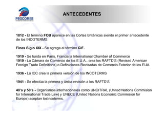 ANTECEDENTES



1812 - El término FOB aparece en las Cortes Británicas siendo el primer antecedente
de los INCOTERMS

Fines Siglo XIX - Se agrega el término CIF.

1919 - Se funda en París, Francia la International Chamber of Commerce
1919 - La Cámara de Comercio de los E.U.A., crea los RAFTD’S (Revised American
Foreign Trade Definitions) o Definiciones Revisadas de Comercio Exterior de los EUA.

1936 - La ICC crea la primera versión de los INCOTERMS

1941 - Se efectúa la primera y única revisión a los RAFTD’S

40’s y 50’s - Organismos internacionales como UNCITRAL (United Nations Commision
for International Trade Law) y UNECE (United Nations Economic Commision for
Europe) aceptan losIncoterms.
 