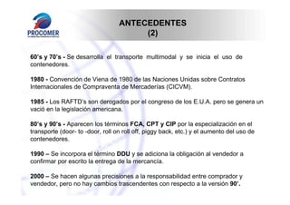 ANTECEDENTES
                                       (2)

60’s y 70’s - Se desarrolla el transporte multimodal y se inicia el uso de
contenedores.

1980 - Convención de Viena de 1980 de las Naciones Unidas sobre Contratos
Internacionales de Compraventa de Mercaderías (CICVM).

1985 - Los RAFTD’s son derogados por el congreso de los E.U.A. pero se genera un
vació en la legislación americana.

80’s y 90’s - Aparecen los términos FCA, CPT y CIP por la especialización en el
transporte (door- to -door, roll on roll off, piggy back, etc.) y el aumento del uso de
contenedores.

1990 – Se incorpora el término DDU y se adiciona la obligación al vendedor a
confirmar por escrito la entrega de la mercancía.

2000 – Se hacen algunas precisiones a la responsabilidad entre comprador y
vendedor, pero no hay cambios trascendentes con respecto a la versión 90’.
 