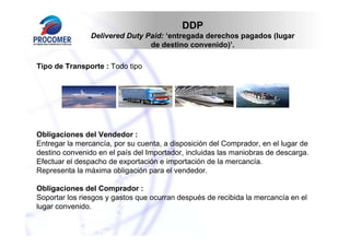 DDP
                Delivered Duty Paid: ‘entregada derechos pagados (lugar
                                de destino convenido)’.

Tipo de Transporte : Todo tipo




Obligaciones del Vendedor :
Entregar la mercancía, por su cuenta, a disposición del Comprador, en el lugar de
destino convenido en el país del Importador, incluidas las maniobras de descarga.
Efectuar el despacho de exportación e importación de la mercancía.
Representa la máxima obligación para el vendedor.

Obligaciones del Comprador :
Soportar los riesgos y gastos que ocurran después de recibida la mercancía en el
lugar convenido.
 