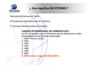 ¿ Qué significa INCOTERMS ?

International Commercial Terms

O Condiciones Internacionales de Comercio

O Términos Internacionales de Comercio

           CAMARA INTERNACIONAL DE COMERCIO (ICC)
           La ICC ha llevado a cabo 8 revisiones para la adecuación y mejor
           interpretación de los términos comerciales:
           1. 1936- Primera versión
           2. 1953
           3. 1967
           4. 1976
           5. 1980
           6. 1990
           7. 2000
           8. 2010 (entro en vigor el 01/Ene/2011)
 