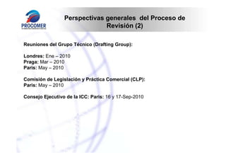 Perspectivas generales del Proceso de
Revisión (2)
Reuniones del Grupo Técnico (Drafting Group):
Londres: Ene – 2010
Praga: Mar – 2010
Paris: May – 2010
Comisión de Legislación y Práctica Comercial (CLP):
Paris: May – 2010
Consejo Ejecutivo de la ICC: Paris: 16 y 17-Sep-2010

 