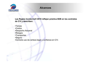 Alcances

Las Reglas Incoterms® 2010 reflejan práctica B2B en los contratos
de C/V y describen:
•Tareas
•Costos
•Despacho Aduanal
•Riesgos
•Transportes
•Seguro
•Correcto uso da certeza legal y confianza en C/V.

 