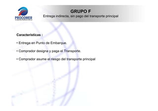 GRUPO F
Entrega indirecta, sin pago del transporte principal

Características :
• Entrega en Punto de Embarque.
• Comprador designa y paga el Transporte.
• Comprador asume el riesgo del transporte principal

 