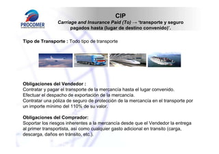 CIP
Carriage and Insurance Paid (To) → ‘transporte y seguro
pagados hasta (lugar de destino convenido)’.
Tipo de Transporte : Todo tipo de transporte

Obligaciones del Vendedor :
Contratar y pagar el transporte de la mercancía hasta el lugar convenido.
Efectuar el despacho de exportación de la mercancía.
Contratar una póliza de seguro de protección de la mercancía en el transporte por
un importe mínimo del 110% de su valor.
Obligaciones del Comprador:
Soportar los riesgos inherentes a la mercancía desde que el Vendedor la entrega
al primer transportista, así como cualquier gasto adicional en transito (carga,
descarga, daños en tránsito, etc.).

 