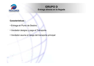 GRUPO D
Entrega directa en la llegada

Características :
• Entrega en Punto de Destino
• Vendedor designa y paga el Transporte.
• Vendedor asume el riesgo del transporte principal

 