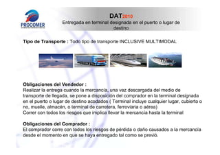 DAT2010
Entregada en terminal designada en el puerto o lugar de
destino
Tipo de Transporte : Todo tipo de transporte INCLUSIVE MULTIMODAL

Obligaciones del Vendedor :
Realizar la entrega cuando la mercancía, una vez descargada del medio de
transporte de llegada, se pone a disposición del comprador en la terminal designada
en el puerto o lugar de destino acodados ( Terminal incluye cualquier lugar, cubierto o
no, muelle, almacén, o terminal de carretera, ferroviaria o aérea)
Correr con todos los riesgos que implica llevar la mercancía hasta la terminal
Obligaciones del Comprador :
El comprador corre con todos los riesgos de pérdida o daño causados a la mercancía
desde el momento en que se haya entregado tal como se previó.

 
