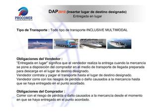 DAP2010 (Insertar lugar de destino designado)
Entregada en lugar

Tipo de Transporte : Todo tipo de transporte INCLUSIVE MULTIMODAL

Obligaciones del Vendedor :
“Entregada en lugar” significa que el vendedor realiza la entrega cuando la mercancía
se pone a disposición del comprador en el medio de transporte de llegada preparada
para descarga en el lugar de destino designado.
Vendedor contrata y pagar el transporte hasta el lugar de destino designado.
Vendedor corre con los riesgos de pérdida o daño causados a la mercancía hasta
que se haya entregado en el punto acordado.
Obligaciones del Comprador :
Correr con el riesgo de pérdida o daño causados a la mercancía desde el momento
en que se haya entregado en el punto acordado.

 
