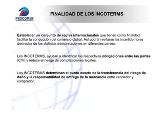 FINALIDAD DE LOS INCOTERMS

Establecer un conjunto de reglas internacionales que tienen como finalidad
facilitar la conducción del comercio global. Así podrán evitarse las incertidumbres
derivadas de las distintas interpretaciones en diferentes países.

Los INCOTERMS, ayudan a identificar las respectivas obligaciones entre las partes
(C/V) y reduce el riesgo de complicaciones legales.

Los INCOTERMS determinan el punto exacto de la transferencia del riesgo de
daño y la responsabilidad de entrega de la mercancía entre vendedor y
comprador.

 