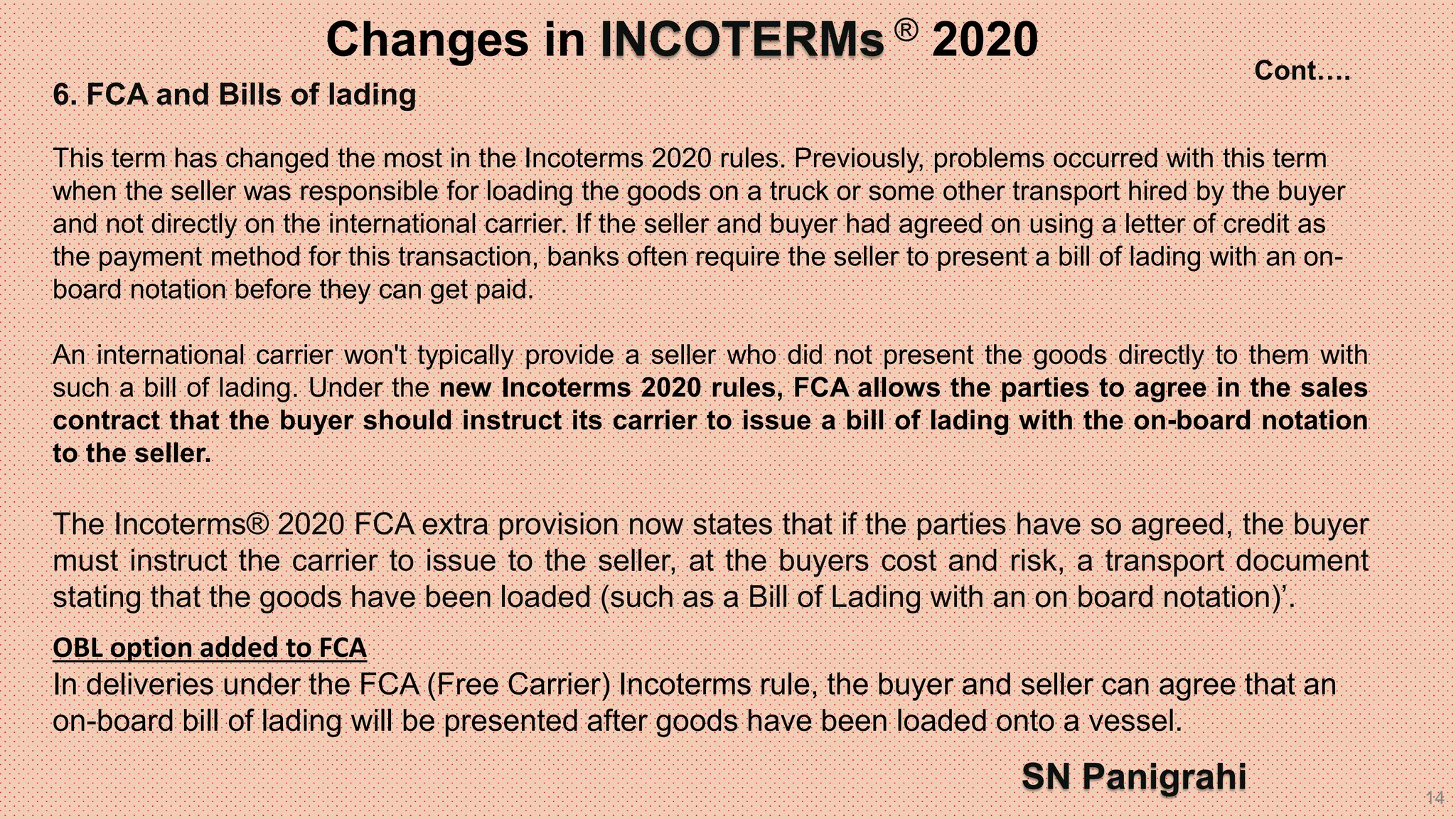 14
6. FCA and Bills of lading
This term has changed the most in the Incoterms 2020 rules. Previously, problems occurred with this term
when the seller was responsible for loading the goods on a truck or some other transport hired by the buyer
and not directly on the international carrier. If the seller and buyer had agreed on using a letter of credit as
the payment method for this transaction, banks often require the seller to present a bill of lading with an on-
board notation before they can get paid.
An international carrier won't typically provide a seller who did not present the goods directly to them with
such a bill of lading. Under the new Incoterms 2020 rules, FCA allows the parties to agree in the sales
contract that the buyer should instruct its carrier to issue a bill of lading with the on-board notation
to the seller.
The Incoterms® 2020 FCA extra provision now states that if the parties have so agreed, the buyer
must instruct the carrier to issue to the seller, at the buyers cost and risk, a transport document
stating that the goods have been loaded (such as a Bill of Lading with an on board notation)’.
OBL option added to FCA
In deliveries under the FCA (Free Carrier) Incoterms rule, the buyer and seller can agree that an
on-board bill of lading will be presented after goods have been loaded onto a vessel.
Changes in INCOTERMs ® 2020
SN Panigrahi
Cont….
 