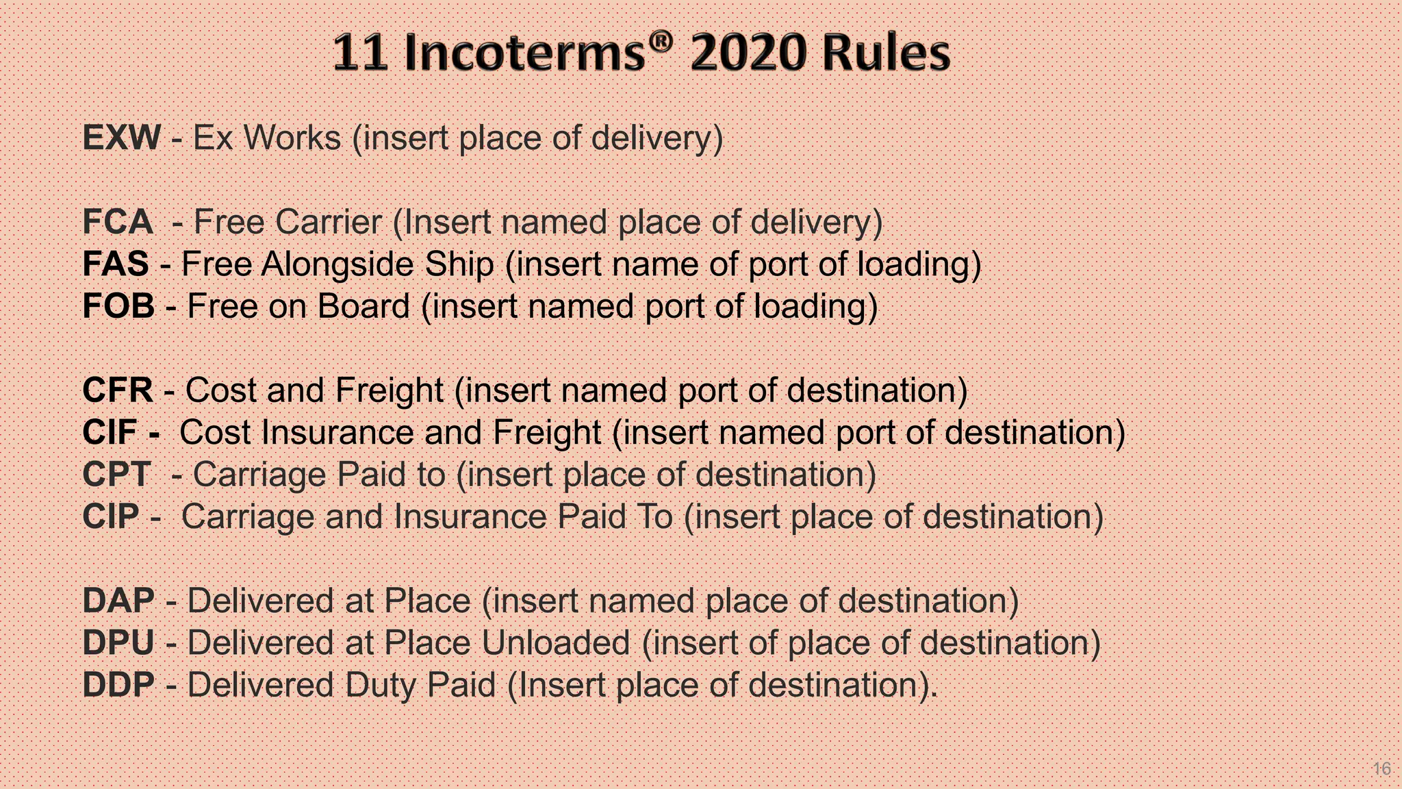 16
EXW - Ex Works (insert place of delivery)
FCA - Free Carrier (Insert named place of delivery)
FAS - Free Alongside Ship (insert name of port of loading)
FOB - Free on Board (insert named port of loading)
CFR - Cost and Freight (insert named port of destination)
CIF - Cost Insurance and Freight (insert named port of destination)
CPT - Carriage Paid to (insert place of destination)
CIP - Carriage and Insurance Paid To (insert place of destination)
DAP - Delivered at Place (insert named place of destination)
DPU - Delivered at Place Unloaded (insert of place of destination)
DDP - Delivered Duty Paid (Insert place of destination).
 