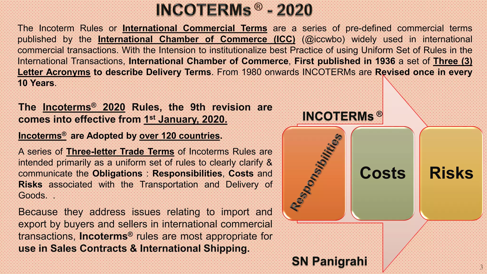 3
The Incoterm Rules or International Commercial Terms are a series of pre-defined commercial terms
published by the International Chamber of Commerce (ICC) (@iccwbo) widely used in international
commercial transactions. With the Intension to institutionalize best Practice of using Uniform Set of Rules in the
International Transactions, International Chamber of Commerce, First published in 1936 a set of Three (3)
Letter Acronyms to describe Delivery Terms. From 1980 onwards INCOTERMs are Revised once in every
10 Years.
The Incoterms® 2020 Rules, the 9th revision are
comes into effective from 1st January, 2020.
Incoterms® are Adopted by over 120 countries.
A series of Three-letter Trade Terms of Incoterms Rules are
intended primarily as a uniform set of rules to clearly clarify &
communicate the Obligations : Responsibilities, Costs and
Risks associated with the Transportation and Delivery of
Goods. .
Because they address issues relating to import and
export by buyers and sellers in international commercial
transactions, Incoterms® rules are most appropriate for
use in Sales Contracts & International Shipping.
Costs Risks
INCOTERMs ®
SN Panigrahi
 