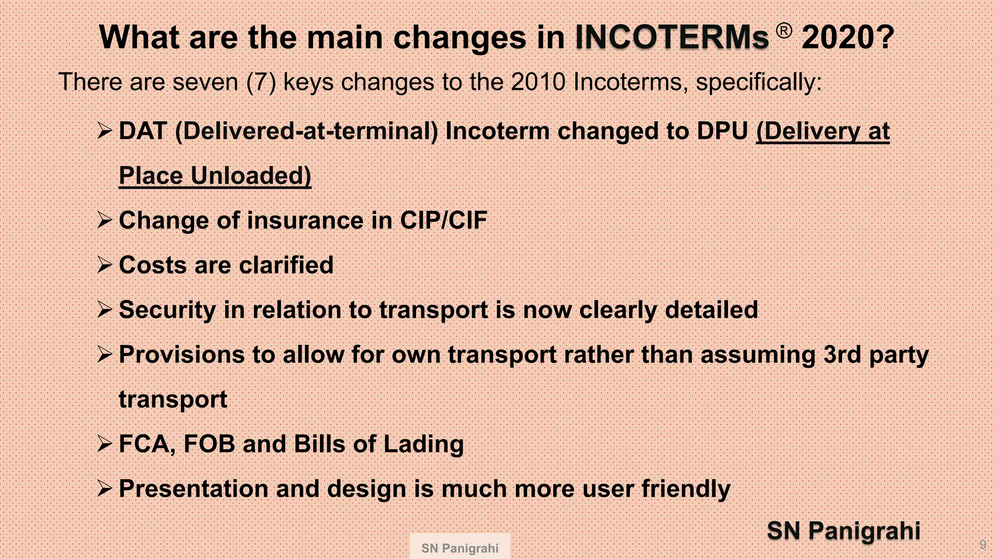SN Panigrahi 9
What are the main changes in INCOTERMs ® 2020?
There are seven (7) keys changes to the 2010 Incoterms, specifically:
➢DAT (Delivered-at-terminal) Incoterm changed to DPU (Delivery at
Place Unloaded)
➢Change of insurance in CIP/CIF
➢Costs are clarified
➢Security in relation to transport is now clearly detailed
➢Provisions to allow for own transport rather than assuming 3rd party
transport
➢FCA, FOB and Bills of Lading
➢Presentation and design is much more user friendly
SN Panigrahi
 