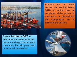 Aparece en la nueva
versión de los incoterms
2010 e indica que el
vendedor debe poner la
mercancía a disposición
del comprador en la
terminal de destino
Bajo el incoterm DAT, el
vendedor se hace cargo del
coste y el riesgo hasta que la
mercancía ha sido puesta en
la terminal de destino.
Puerto de Cartagena.