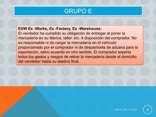GRUPO E

EXW Ex -Works, Ex -Factory, Ex -Warehouse.
El vendedor ha cumplido su obligación de entregar al poner la
mercadería en su fábrica, taller, etc. A disposición del comprador. No
es responsable ni de cargar la mercadería en el vehículo
proporcionado por el comprador ni de despacharla de aduana para la
exportación, salvo acuerdo en otro sentido. El comprador soporta
todos los gastos y riesgos de retirar la mercadería desde el domicilio
del vendedor hasta su destino final.




                                                        INFO APLICADA I   4
 