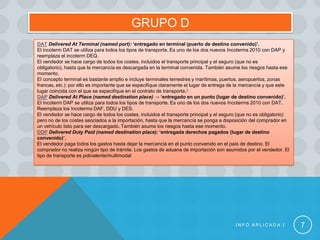 GRUPO D
DAT Delivered At Terminal (named port): ‘entregado en terminal (puerto de destino convenido)’.
El incoterm DAT se utiliza para todos los tipos de transporte. Es uno de los dos nuevos Incoterms 2010 con DAP y
reemplaza el incoterm DEQ.
El vendedor se hace cargo de todos los costes, incluidos el transporte principal y el seguro (que no es
obligatorio), hasta que la mercancía es descargada en la terminal convenida. También asume los riesgos hasta ese
momento.
El concepto terminal es bastante amplio e incluye terminales terrestres y marítimas, puertos, aeropuertos, zonas
francas, etc.): por ello es importante que se especifique claramente el lugar de entrega de la mercancía y que este
lugar coincida con el que se especifique en el contrato de transporte.5
DAP Delivered At Place (named destination place) → ‘entregado en un punto (lugar de destino convenido)’.
El Incoterm DAP se utiliza para todos los tipos de transporte. Es uno de los dos nuevos Incoterms 2010 con DAT.
Reemplaza los Incoterms DAF, DDU y DES.
El vendedor se hace cargo de todos los costes, incluidos el transporte principal y el seguro (que no es obligatorio)
pero no de los costes asociados a la importación, hasta que la mercancía se ponga a disposición del comprador en
un vehículo listo para ser descargado. También asume los riesgos hasta ese momento.
DDP Delivered Duty Paid (named destination place): ‘entregada derechos pagados (lugar de destino
convenido)’.
El vendedor paga todos los gastos hasta dejar la mercancía en el punto convenido en el país de destino. El
comprador no realiza ningún tipo de trámite. Los gastos de aduana de importación son asumidos por el vendedor. El
tipo de transporte es polivalente/multimodal




                                                                                           INFO APLICADA I             7
 