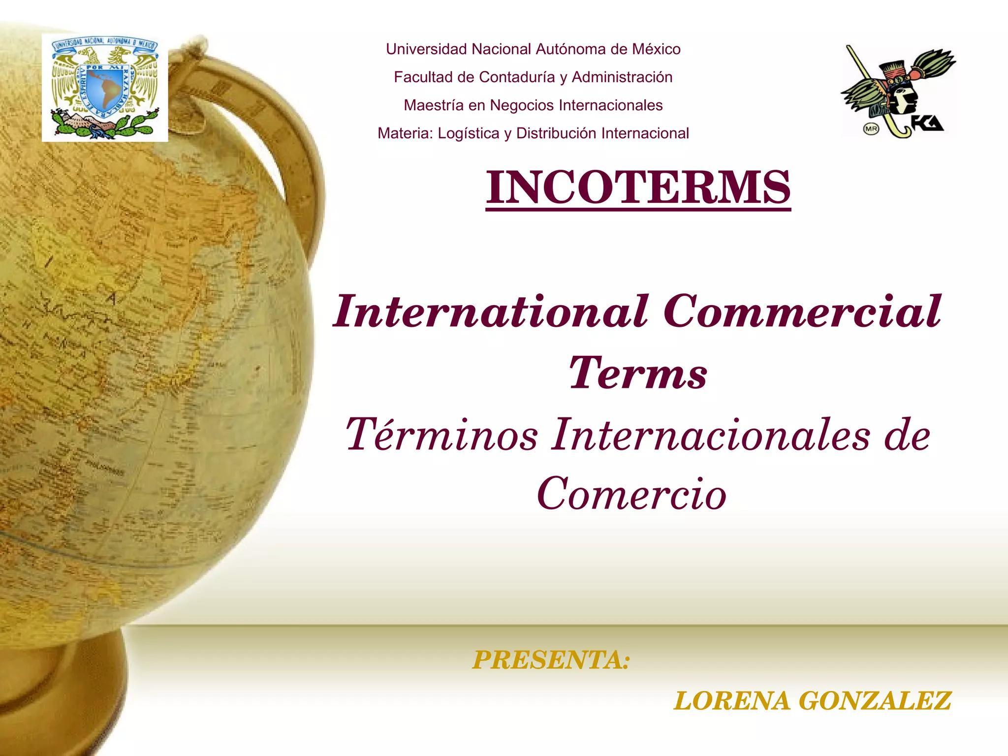 INCOTERMS International Commercial Terms Términos Internacionales de Comercio   PRESENTA: LORENA GONZALEZ Universidad Nacional Autónoma de México Facultad de Contaduría y Administración Maestría en Negocios Internacionales Materia: Logística y Distribución Internacional 