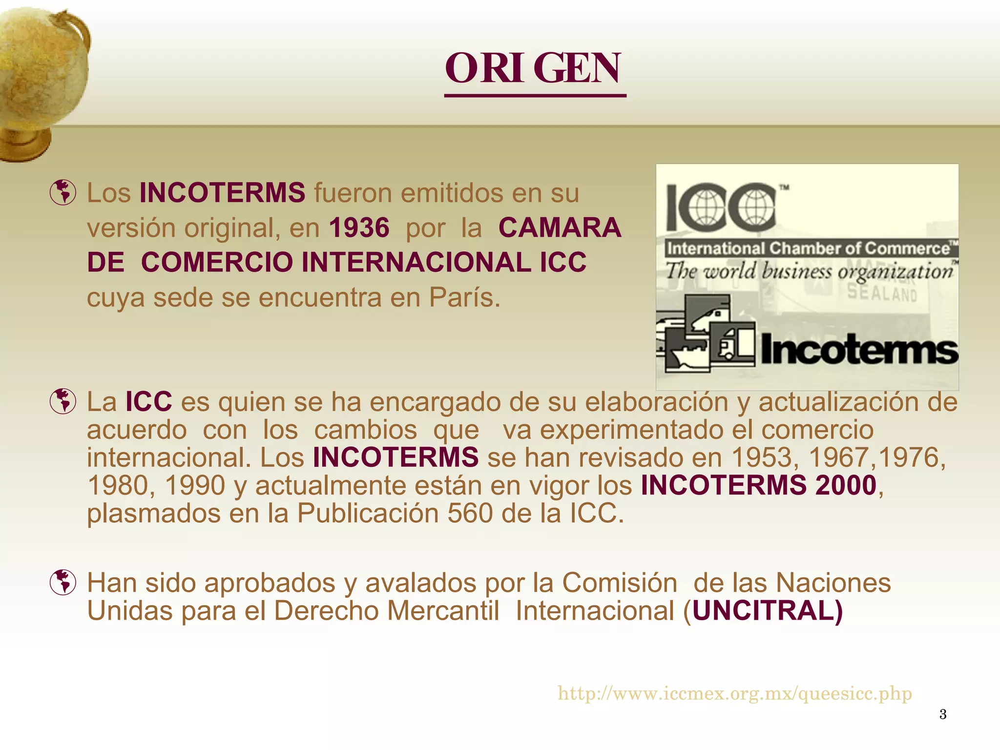 ORIGEN Los  INCOTERMS  fueron emitidos en su  versión original, en  1936  por  la  CAMARA  DE  COMERCIO INTERNACIONAL ICC   cuya sede se encuentra en París. La   ICC  es quien se ha encargado de su elaboración y actualización de acuerdo  con  los  cambios  que  va experimentado el comercio internacional. Los  INCOTERMS  se han revisado en 1953, 1967,1976,  1980, 1990 y actualmente están en vigor los  INCOTERMS   2000 , plasmados en la Publicación 560 de la ICC. Han sido aprobados y avalados por la Comisión  de las Naciones Unidas para el Derecho Mercantil  Internacional ( UNCITRAL) http://www.iccmex.org.mx/queesicc.php 
