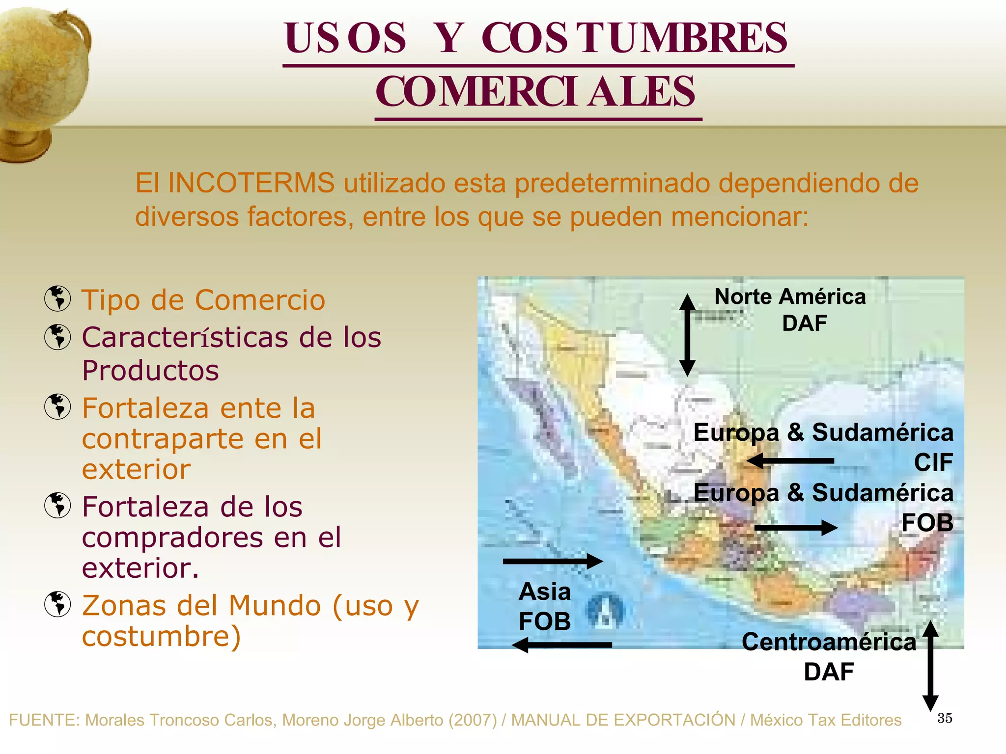 Tipo de Comercio  Caracter í sticas de los Productos Fortaleza ente la contraparte en el exterior Fortaleza de los compradores en el exterior. Zonas del Mundo (uso y costumbre) El INCOTERMS utilizado esta predeterminado dependiendo de  diversos factores, entre los que se pueden mencionar:   Norte América DAF Europa & Sudamérica CIF Europa & Sudamérica FOB Centroamérica DAF Asia FOB USOS Y COSTUMBRES COMERCIALES FUENTE: Morales Troncoso Carlos, Moreno Jorge Alberto (2007) / MANUAL DE EXPORTACIÓN / México Tax Editores 