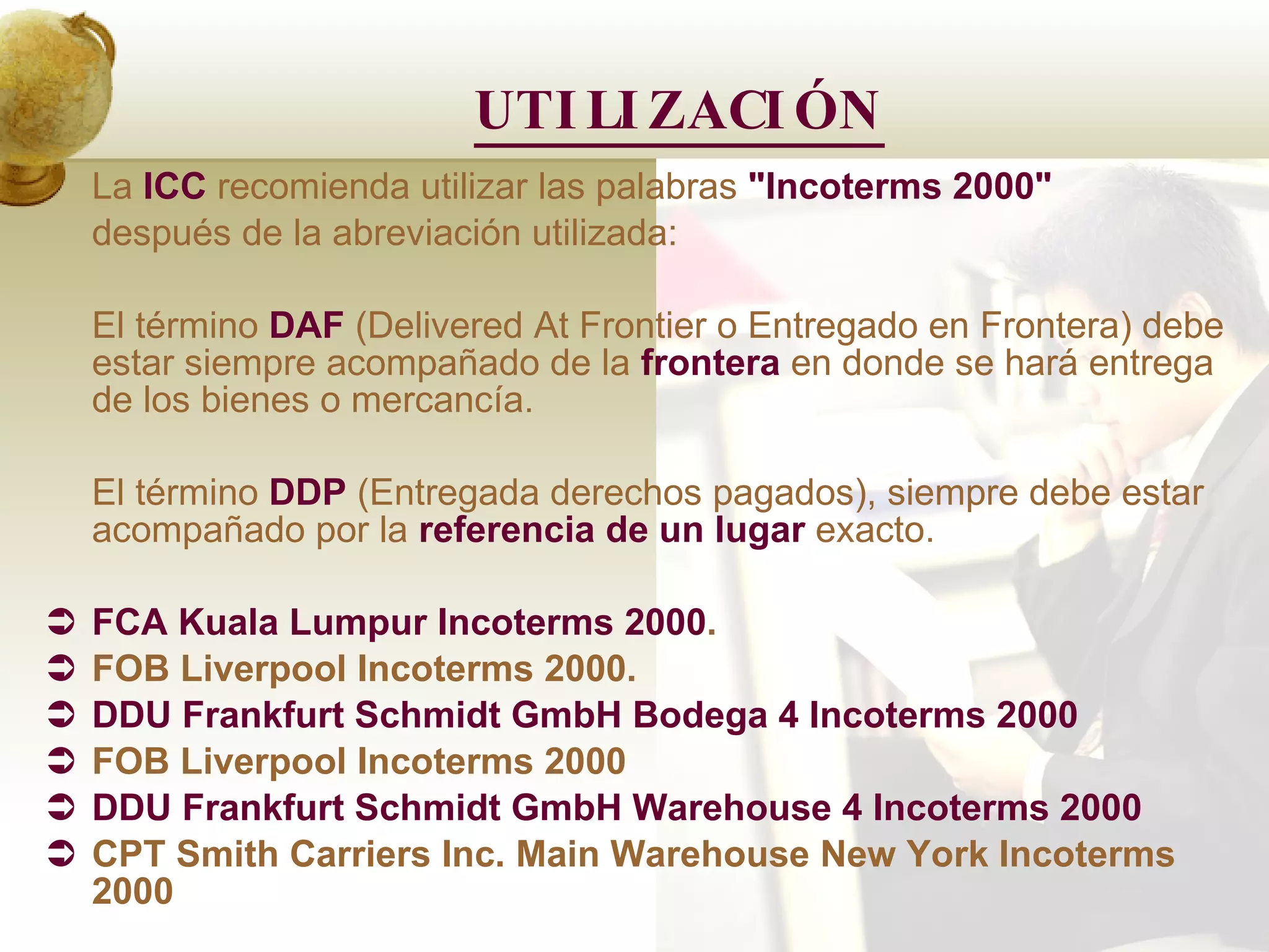 UTILIZACIÓN La  ICC  recomienda utilizar las palabras  &quot;Incoterms 2000&quot;   después de la abreviación utilizada:  El término  DAF   (Delivered At Frontier o Entregado en Frontera) debe estar siempre acompañado de la  frontera  en donde se hará entrega de los bienes o mercancía.  El término   DDP   (Entregada derechos pagados), siempre debe estar acompañado por la  referencia de un lugar  exacto.  FCA Kuala Lumpur Incoterms 2000 . FOB Liverpool Incoterms 2000. DDU Frankfurt Schmidt GmbH Bodega 4 Incoterms 2000 FOB Liverpool Incoterms 2000 DDU Frankfurt Schmidt GmbH Warehouse 4 Incoterms 2000 CPT Smith Carriers Inc. Main Warehouse New York Incoterms 2000  
