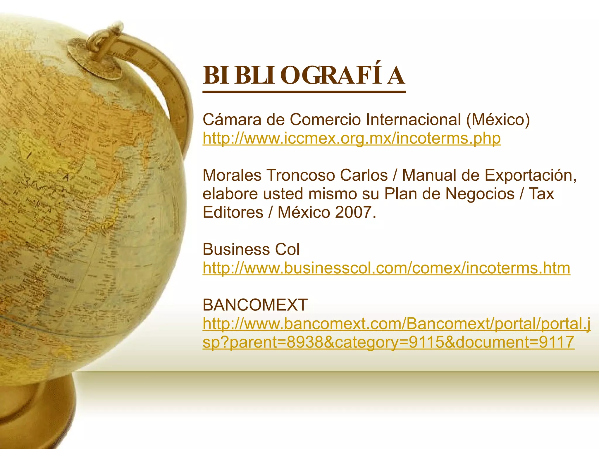 BIBLIOGRAFÍA Cámara de Comercio Internacional (México)  http://www.iccmex.org.mx/incoterms.php Morales Troncoso Carlos / Manual de Exportación, elabore usted mismo su Plan de Negocios / Tax Editores / México 2007. Business Col  http://www.businesscol.com/comex/incoterms.htm BANCOMEXT  http://www.bancomext.com/Bancomext/portal/portal.jsp?parent=8938&category=9115&document=9117 