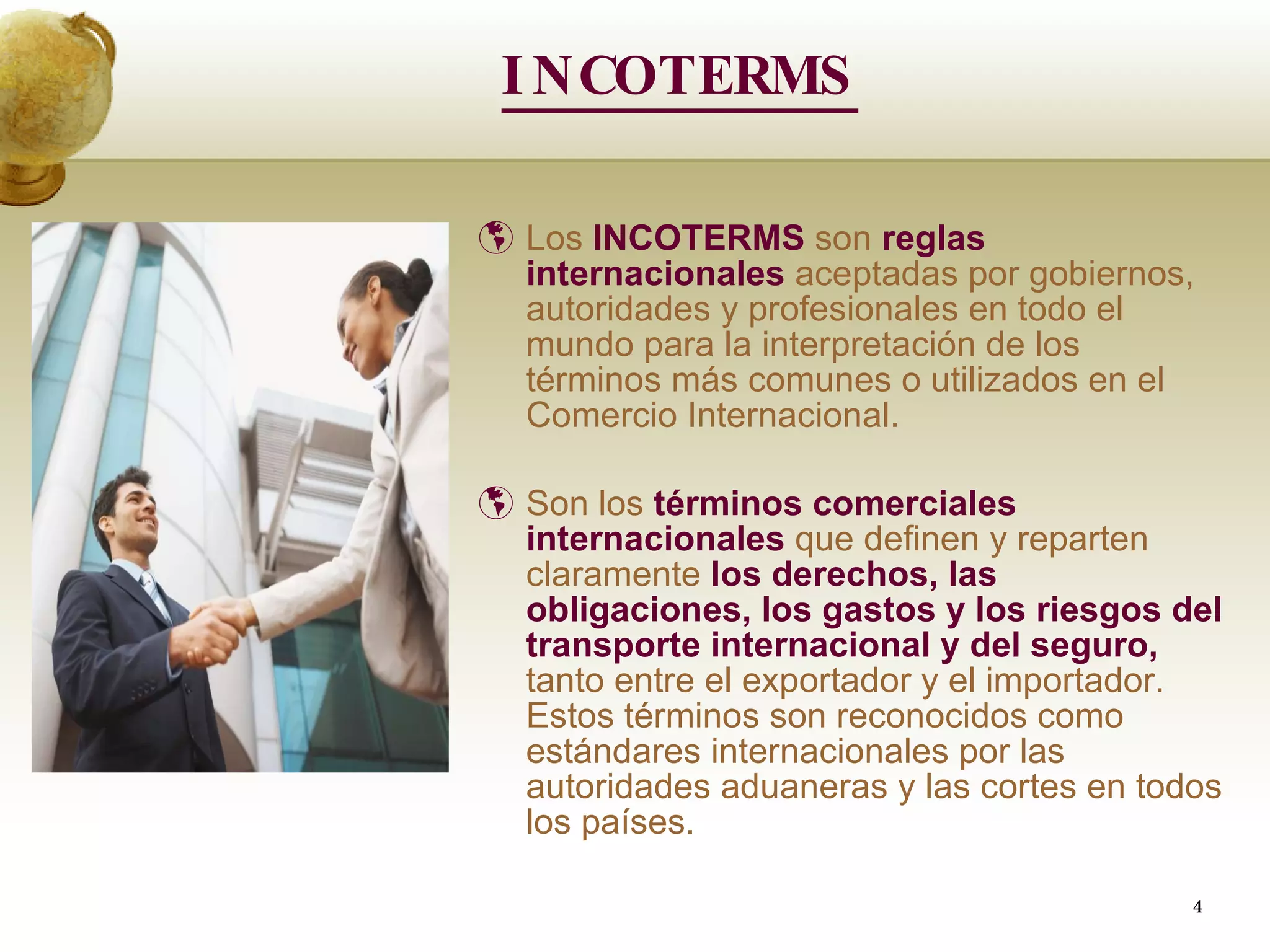 INCOTERMS Los  INCOTERMS  son  reglas internacionales  aceptadas por gobiernos, autoridades y profesionales en todo el mundo para la interpretación de los términos más comunes o utilizados en el Comercio Internacional.   Son los  términos comerciales internacionales  que definen y reparten claramente  los derechos, las   obligaciones, los gastos y los riesgos del transporte internacional y del seguro,  tanto entre el exportador y el importador. Estos términos son reconocidos como estándares internacionales por las autoridades aduaneras y las cortes en todos los países. 