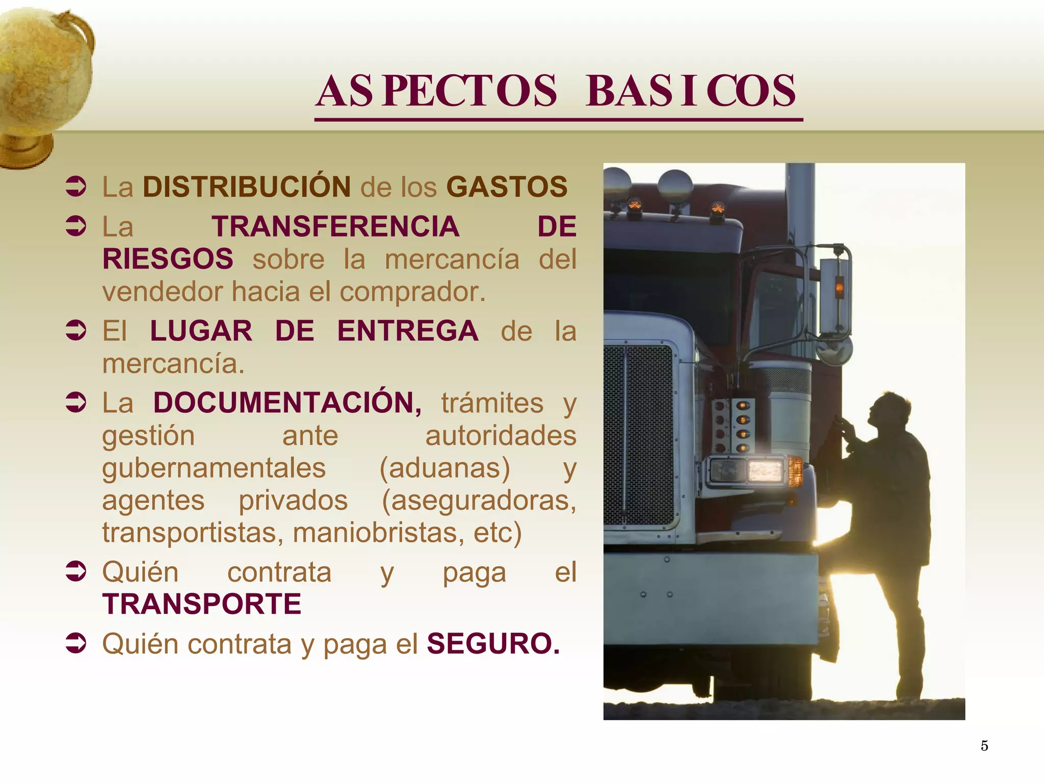ASPECTOS BASICOS La  DISTRIBUCIÓN  de los  GASTOS  La  TRANSFERENCIA DE RIESGOS  sobre la mercancía del vendedor hacia el comprador. El  LUGAR DE ENTREGA  de la mercancía. La  DOCUMENTACIÓN,  trámites y gestión ante autoridades gubernamentales (aduanas) y agentes privados (aseguradoras, transportistas, maniobristas, etc) Quién contrata y paga el  TRANSPORTE   Quién contrata y paga el  SEGURO.   