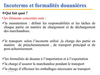 Qui fait quoi ?
• les éléments concernés sont :
la manutention : définir les responsabilités et les tâches de
chaque partie en matière de chargement et de déchargement
des marchandises.
le transport: selon l’incoterm utilisé ,la charge des partie en
matière de préacheminement , de transport principal et de
post-acheminement.
les formalités de douane à l’importation et à l’exportation
la charge d’assurer la marchandise pendant le transport
la charge d’effectuer les emballages nécessaire au transport
Incoterms et formalités douanières
07/12/2016 11
 