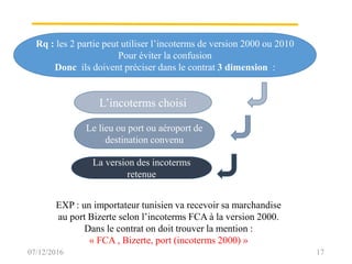 Rq : les 2 partie peut utiliser l’incoterms de version 2000 ou 2010
Pour éviter la confusion
Donc ils doivent préciser dans le contrat 3 dimension :
L’incoterms choisi
La version des incoterms
retenue
Le lieu ou port ou aéroport de
destination convenu
07/12/2016 17
EXP : un importateur tunisien va recevoir sa marchandise
au port Bizerte selon l’incoterms FCA à la version 2000.
Dans le contrat on doit trouver la mention :
« FCA , Bizerte, port (incoterms 2000) »
 
