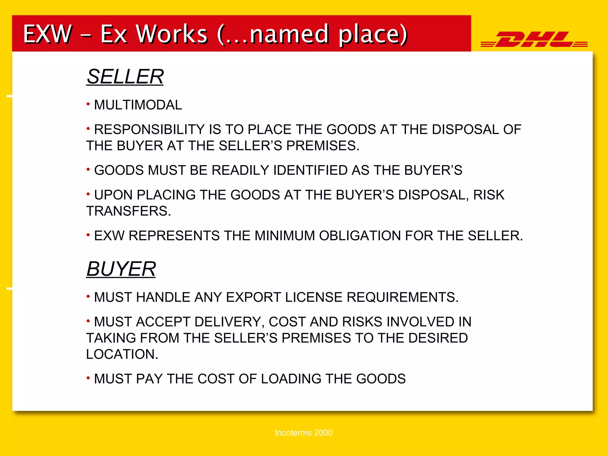 EXW – Ex Works (…named place)   The The SELLER MULTIMODAL RESPONSIBILITY IS TO PLACE THE GOODS AT THE DISPOSAL OF THE BUYER AT THE SELLER’S PREMISES. GOODS MUST BE READILY IDENTIFIED AS THE BUYER’S UPON PLACING THE GOODS AT THE BUYER’S DISPOSAL, RISK TRANSFERS. EXW REPRESENTS THE MINIMUM OBLIGATION FOR THE SELLER. BUYER MUST HANDLE ANY EXPORT LICENSE REQUIREMENTS. MUST ACCEPT DELIVERY, COST AND RISKS INVOLVED IN TAKING FROM THE SELLER’S PREMISES TO THE DESIRED LOCATION. MUST PAY THE COST OF LOADING THE GOODS 