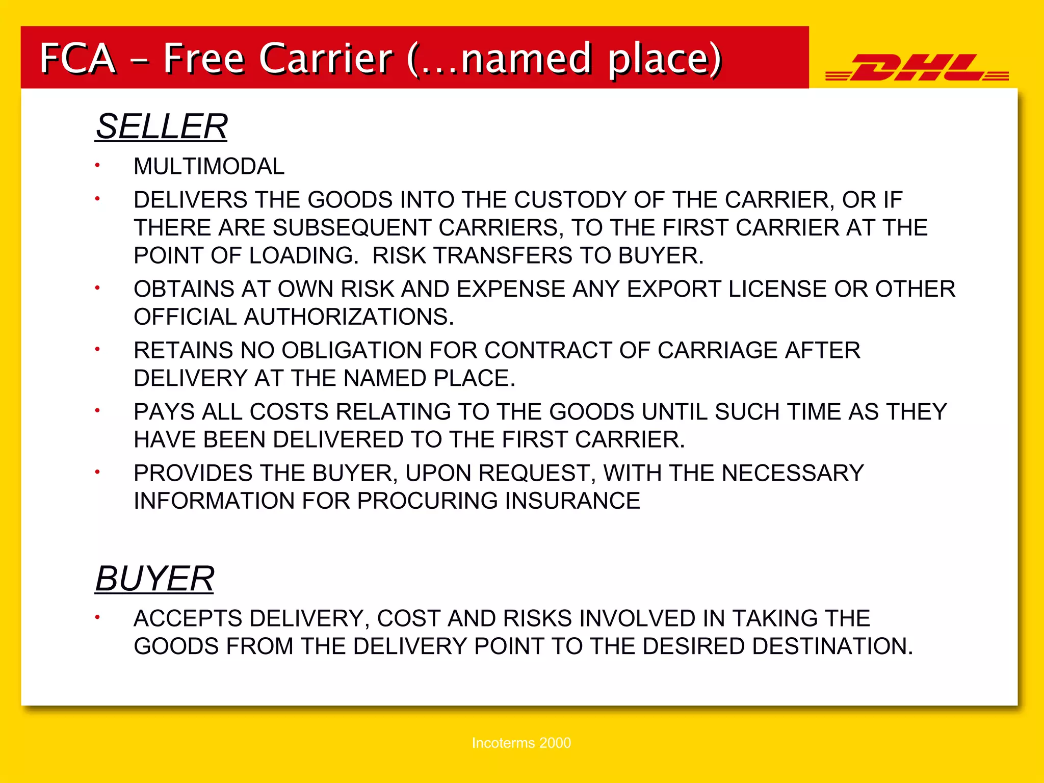FCA – Free Carrier (…named place) SELLER MULTIMODAL DELIVERS THE GOODS INTO THE CUSTODY OF THE CARRIER, OR IF THERE ARE SUBSEQUENT CARRIERS, TO THE FIRST CARRIER AT THE POINT OF LOADING.  RISK TRANSFERS TO BUYER. OBTAINS AT OWN RISK AND EXPENSE ANY EXPORT LICENSE OR OTHER OFFICIAL AUTHORIZATIONS. RETAINS NO OBLIGATION FOR CONTRACT OF CARRIAGE AFTER DELIVERY AT THE NAMED PLACE. PAYS ALL COSTS RELATING TO THE GOODS UNTIL SUCH TIME AS THEY HAVE BEEN DELIVERED TO THE FIRST CARRIER. PROVIDES THE BUYER, UPON REQUEST, WITH THE NECESSARY INFORMATION FOR PROCURING INSURANCE BUYER ACCEPTS DELIVERY, COST AND RISKS INVOLVED IN TAKING THE GOODS FROM THE DELIVERY POINT TO THE DESIRED DESTINATION. 