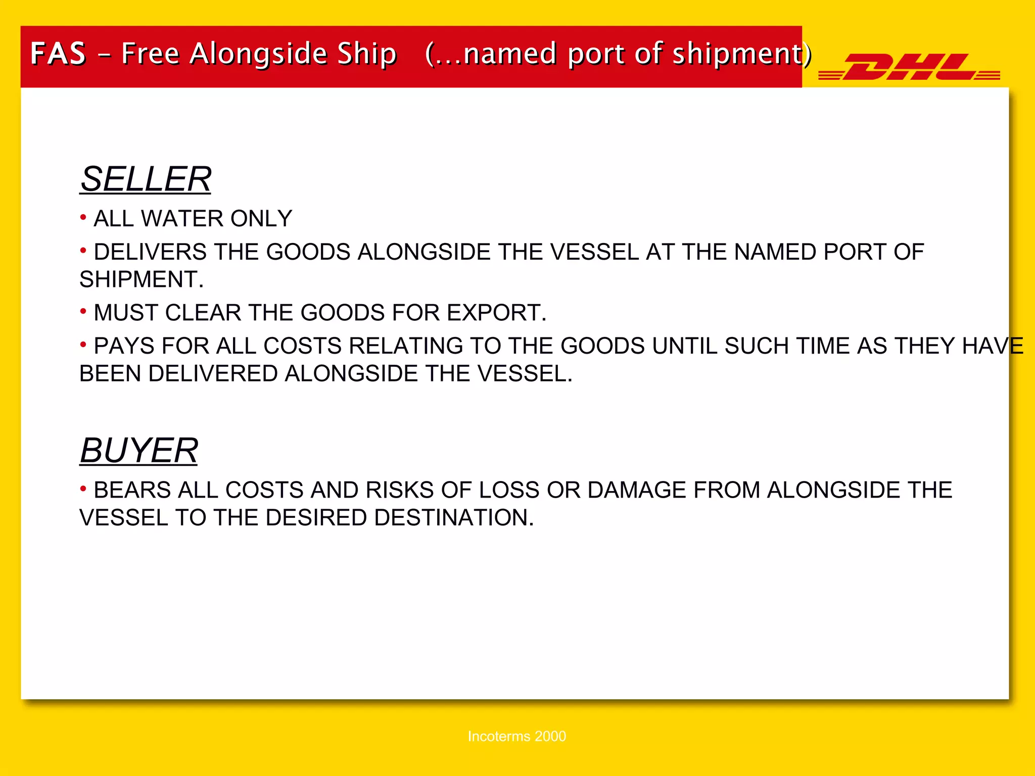 FAS  – Free Alongside Ship  (…named port of shipment) SELLER ALL WATER ONLY DELIVERS THE GOODS ALONGSIDE THE VESSEL AT THE NAMED PORT OF SHIPMENT. MUST CLEAR THE GOODS FOR EXPORT. PAYS FOR ALL COSTS RELATING TO THE GOODS UNTIL SUCH TIME AS THEY HAVE BEEN DELIVERED ALONGSIDE THE VESSEL. BUYER BEARS ALL COSTS AND RISKS OF LOSS OR DAMAGE FROM ALONGSIDE THE VESSEL TO THE DESIRED DESTINATION. 