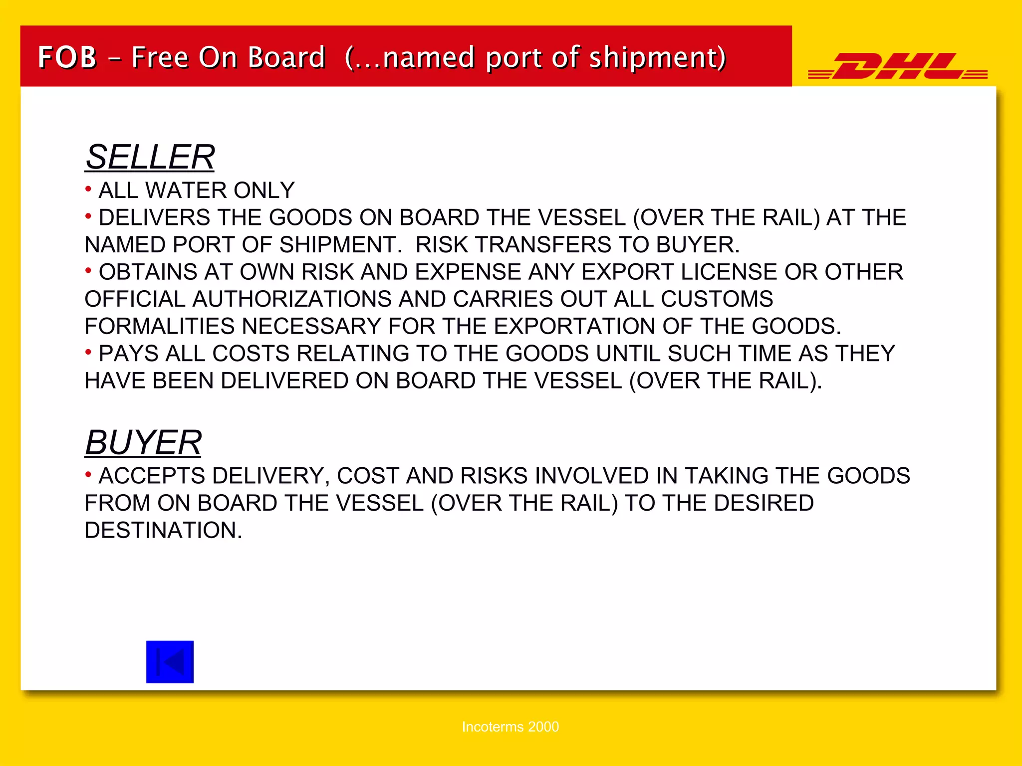 FOB  – Free On Board  (…named port of shipment) SELLER ALL WATER ONLY DELIVERS THE GOODS ON BOARD THE VESSEL (OVER THE RAIL) AT THE NAMED PORT OF SHIPMENT.  RISK TRANSFERS TO BUYER. OBTAINS AT OWN RISK AND EXPENSE ANY EXPORT LICENSE OR OTHER OFFICIAL AUTHORIZATIONS AND CARRIES OUT ALL CUSTOMS FORMALITIES NECESSARY FOR THE EXPORTATION OF THE GOODS. PAYS ALL COSTS RELATING TO THE GOODS UNTIL SUCH TIME AS THEY HAVE BEEN DELIVERED ON BOARD THE VESSEL (OVER THE RAIL). BUYER ACCEPTS DELIVERY, COST AND RISKS INVOLVED IN TAKING THE GOODS FROM ON BOARD THE VESSEL (OVER THE RAIL) TO THE DESIRED DESTINATION. 