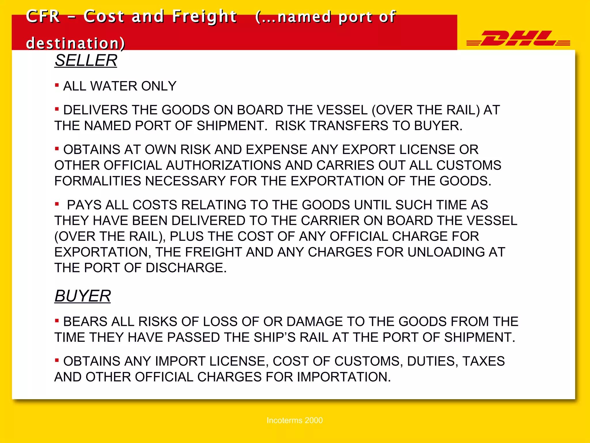 CFR – Cost and Freight   (…named port of destination)   SELLER ALL WATER ONLY DELIVERS THE GOODS ON BOARD THE VESSEL (OVER THE RAIL) AT THE NAMED PORT OF SHIPMENT.  RISK TRANSFERS TO BUYER. OBTAINS AT OWN RISK AND EXPENSE ANY EXPORT LICENSE OR OTHER OFFICIAL AUTHORIZATIONS AND CARRIES OUT ALL CUSTOMS FORMALITIES NECESSARY FOR THE EXPORTATION OF THE GOODS. PAYS ALL COSTS RELATING TO THE GOODS UNTIL SUCH TIME AS THEY HAVE BEEN DELIVERED TO THE CARRIER ON BOARD THE VESSEL (OVER THE RAIL), PLUS THE COST OF ANY OFFICIAL CHARGE FOR EXPORTATION, THE FREIGHT AND ANY CHARGES FOR UNLOADING AT THE PORT OF DISCHARGE. BUYER BEARS ALL RISKS OF LOSS OF OR DAMAGE TO THE GOODS FROM THE TIME THEY HAVE PASSED THE SHIP’S RAIL AT THE PORT OF SHIPMENT. OBTAINS ANY IMPORT LICENSE, COST OF CUSTOMS, DUTIES, TAXES AND OTHER OFFICIAL CHARGES FOR IMPORTATION. 