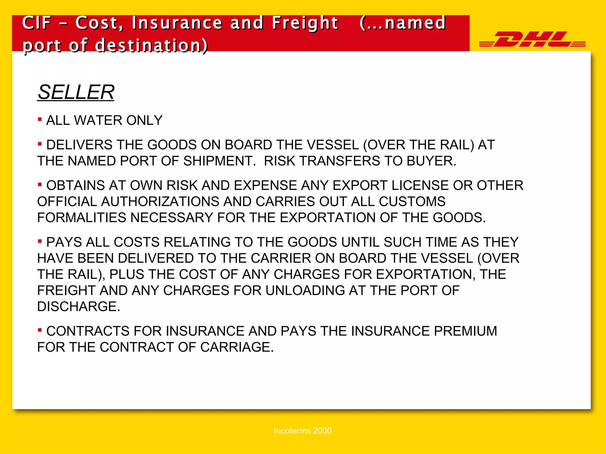 CIF – Cost, Insurance and Freight  (…named port of destination) SELLER ALL WATER ONLY DELIVERS THE GOODS ON BOARD THE VESSEL (OVER THE RAIL) AT THE NAMED PORT OF SHIPMENT.  RISK TRANSFERS TO BUYER. OBTAINS AT OWN RISK AND EXPENSE ANY EXPORT LICENSE OR OTHER OFFICIAL AUTHORIZATIONS AND CARRIES OUT ALL CUSTOMS FORMALITIES NECESSARY FOR THE EXPORTATION OF THE GOODS. PAYS ALL COSTS RELATING TO THE GOODS UNTIL SUCH TIME AS THEY HAVE BEEN DELIVERED TO THE CARRIER ON BOARD THE VESSEL (OVER THE RAIL), PLUS THE COST OF ANY CHARGES FOR EXPORTATION, THE FREIGHT AND ANY CHARGES FOR UNLOADING AT THE PORT OF DISCHARGE. CONTRACTS FOR INSURANCE AND PAYS THE INSURANCE PREMIUM FOR THE CONTRACT OF CARRIAGE. 
