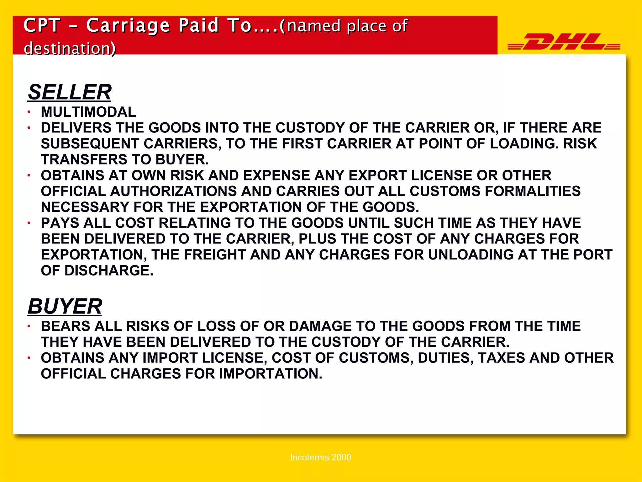 CPT – Carriage Paid To…. ( na med place of destination ) SELLER MULTIMODAL DELIVERS THE GOODS INTO THE CUSTODY OF THE CARRIER OR, IF THERE ARE SUBSEQUENT CARRIERS, TO THE FIRST CARRIER AT POINT OF LOADING. RISK TRANSFERS TO BUYER. OBTAINS AT OWN RISK AND EXPENSE ANY EXPORT LICENSE OR OTHER OFFICIAL AUTHORIZATIONS AND CARRIES OUT ALL CUSTOMS FORMALITIES NECESSARY FOR THE EXPORTATION OF THE GOODS. PAYS ALL COST RELATING TO THE GOODS UNTIL SUCH TIME AS THEY HAVE BEEN DELIVERED TO THE CARRIER, PLUS THE COST OF ANY CHARGES FOR EXPORTATION, THE FREIGHT AND ANY CHARGES FOR UNLOADING AT THE PORT OF DISCHARGE. BUYER BEARS ALL RISKS OF LOSS OF OR DAMAGE TO THE GOODS FROM THE TIME THEY HAVE BEEN DELIVERED TO THE CUSTODY OF THE CARRIER. OBTAINS ANY IMPORT LICENSE, COST OF CUSTOMS, DUTIES, TAXES AND OTHER OFFICIAL CHARGES FOR IMPORTATION. 