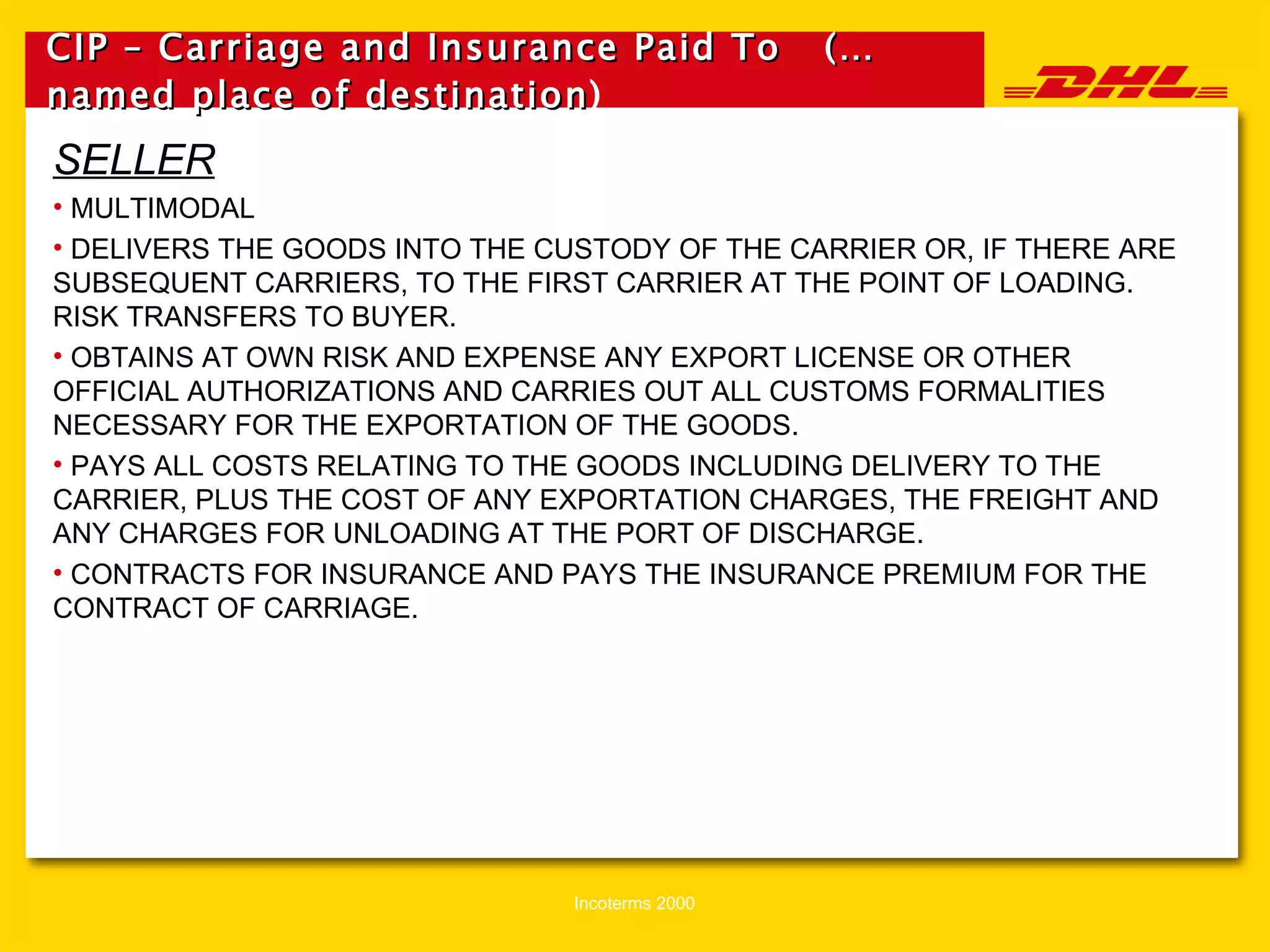 CIP – Carriage and Insurance Paid To  (…named place of destination )   SELLER MULTIMODAL DELIVERS THE GOODS INTO THE CUSTODY OF THE CARRIER OR, IF THERE ARE SUBSEQUENT CARRIERS, TO THE FIRST CARRIER AT THE POINT OF LOADING.  RISK TRANSFERS TO BUYER. OBTAINS AT OWN RISK AND EXPENSE ANY EXPORT LICENSE OR OTHER OFFICIAL AUTHORIZATIONS AND CARRIES OUT ALL CUSTOMS FORMALITIES NECESSARY FOR THE EXPORTATION OF THE GOODS. PAYS ALL COSTS RELATING TO THE GOODS INCLUDING DELIVERY TO THE CARRIER, PLUS THE COST OF ANY EXPORTATION CHARGES, THE FREIGHT AND ANY CHARGES FOR UNLOADING AT THE PORT OF DISCHARGE. CONTRACTS FOR INSURANCE AND PAYS THE INSURANCE PREMIUM FOR THE CONTRACT OF CARRIAGE. 