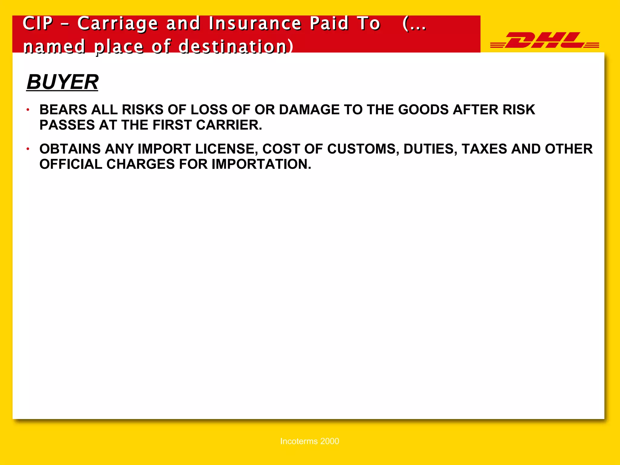 CIP – Carriage and Insurance Paid To  (…named place of destination )   BUYER BEARS ALL RISKS OF LOSS OF OR DAMAGE TO THE GOODS AFTER RISK PASSES AT THE FIRST CARRIER. OBTAINS ANY IMPORT LICENSE, COST OF CUSTOMS, DUTIES, TAXES AND OTHER OFFICIAL CHARGES FOR IMPORTATION. 