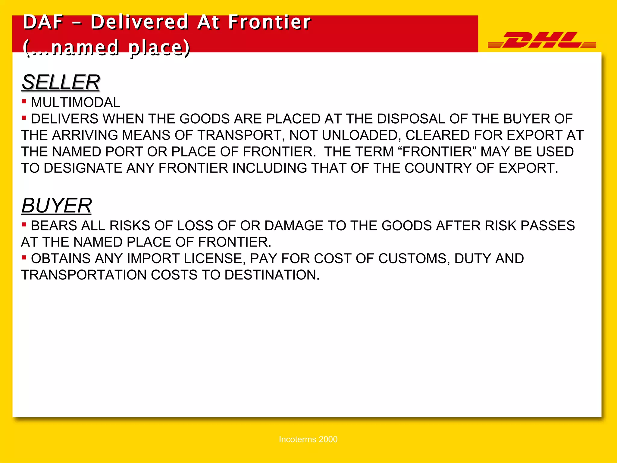DAF – Delivered At Frontier (…named place)   SELLER MULTIMODAL DELIVERS WHEN THE GOODS ARE PLACED AT THE DISPOSAL OF THE BUYER OF THE ARRIVING MEANS OF TRANSPORT, NOT UNLOADED, CLEARED FOR EXPORT AT THE NAMED PORT OR PLACE OF FRONTIER.  THE TERM “FRONTIER” MAY BE USED TO DESIGNATE ANY FRONTIER INCLUDING THAT OF THE COUNTRY OF EXPORT. BUYER BEARS ALL RISKS OF LOSS OF OR DAMAGE TO THE GOODS AFTER RISK PASSES AT THE NAMED PLACE OF FRONTIER. OBTAINS ANY IMPORT LICENSE, PAY FOR COST OF CUSTOMS, DUTY AND TRANSPORTATION COSTS TO DESTINATION. 