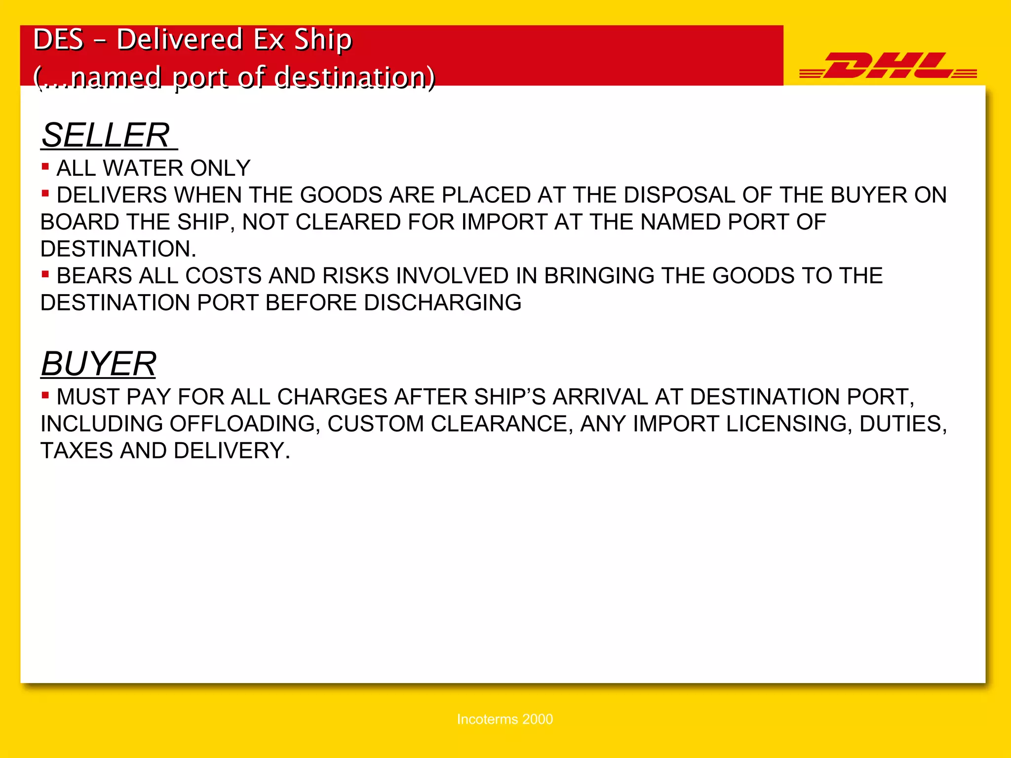 DES – Delivered Ex Ship (…named port of destination)   SELLER  ALL WATER ONLY DELIVERS WHEN THE GOODS ARE PLACED AT THE DISPOSAL OF THE BUYER ON BOARD THE SHIP, NOT CLEARED FOR IMPORT AT THE NAMED PORT OF DESTINATION. BEARS ALL COSTS AND RISKS INVOLVED IN BRINGING THE GOODS TO THE DESTINATION PORT BEFORE DISCHARGING BUYER MUST PAY FOR ALL CHARGES AFTER SHIP’S ARRIVAL AT DESTINATION PORT, INCLUDING OFFLOADING, CUSTOM CLEARANCE, ANY IMPORT LICENSING, DUTIES, TAXES AND DELIVERY. 