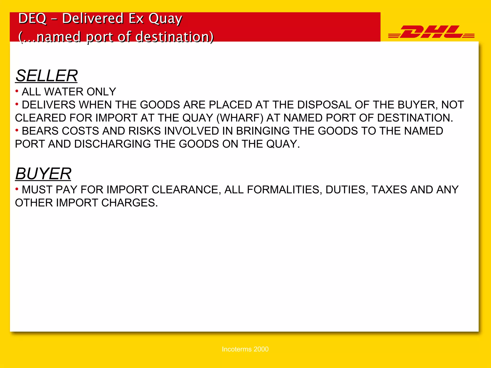 DEQ – Delivered Ex Quay (…named port of destination)   SELLER ALL WATER ONLY DELIVERS WHEN THE GOODS ARE PLACED AT THE DISPOSAL OF THE BUYER, NOT CLEARED FOR IMPORT AT THE QUAY (WHARF) AT NAMED PORT OF DESTINATION. BEARS COSTS AND RISKS INVOLVED IN BRINGING THE GOODS TO THE NAMED PORT AND DISCHARGING THE GOODS ON THE QUAY. BUYER MUST PAY FOR IMPORT CLEARANCE, ALL FORMALITIES, DUTIES, TAXES AND ANY OTHER IMPORT CHARGES. 