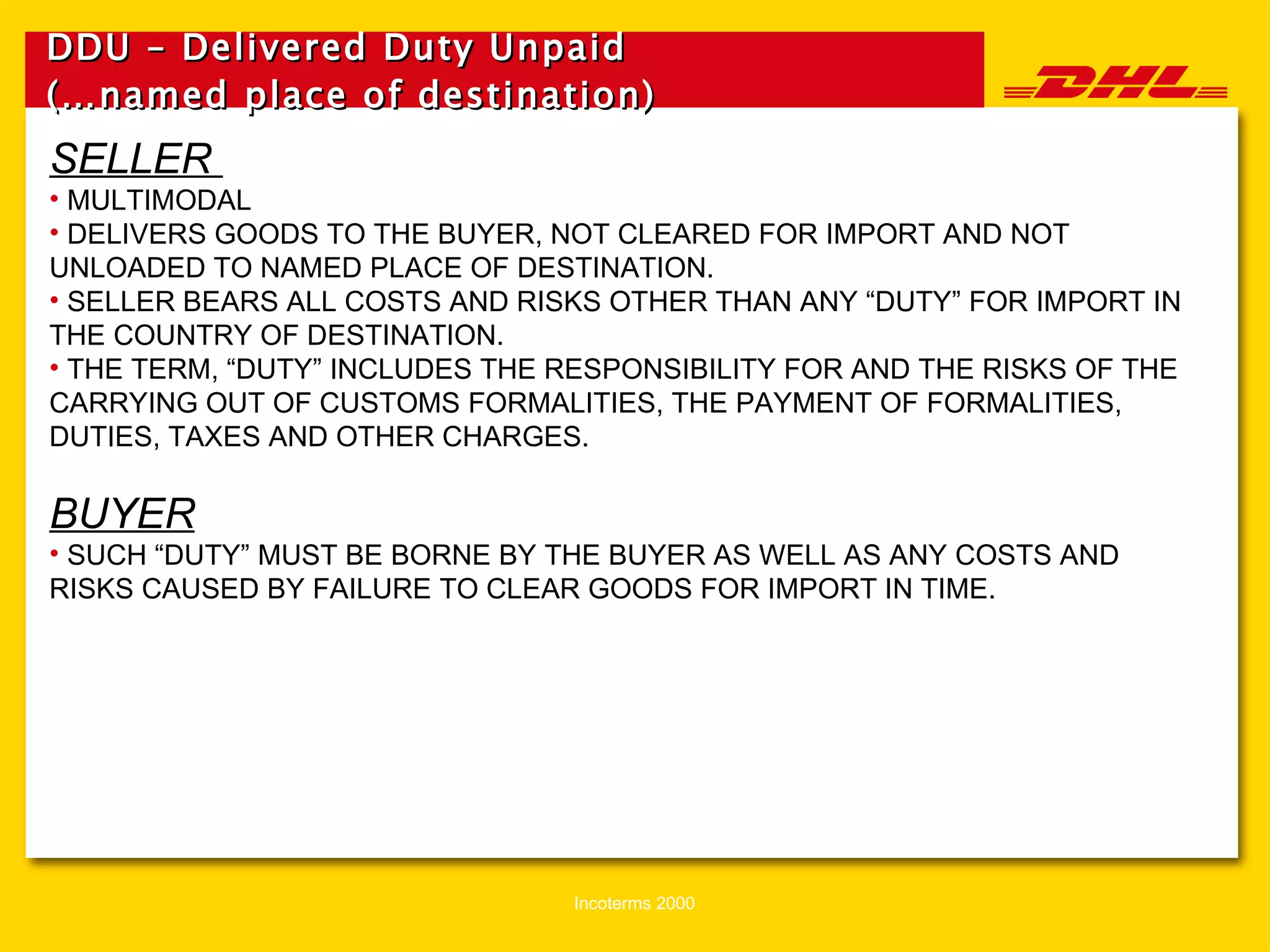DDU – Delivered Duty Unpaid (…named place of destination)   SELLER  MULTIMODAL DELIVERS GOODS TO THE BUYER, NOT CLEARED FOR IMPORT AND NOT UNLOADED TO NAMED PLACE OF DESTINATION. SELLER BEARS ALL COSTS AND RISKS OTHER THAN ANY “DUTY” FOR IMPORT IN THE COUNTRY OF DESTINATION. THE TERM, “DUTY” INCLUDES THE RESPONSIBILITY FOR AND THE RISKS OF THE CARRYING OUT OF CUSTOMS FORMALITIES, THE PAYMENT OF FORMALITIES,  DUTIES, TAXES AND OTHER CHARGES. BUYER SUCH “DUTY” MUST BE BORNE BY THE BUYER AS WELL AS ANY COSTS AND RISKS CAUSED BY FAILURE TO CLEAR GOODS FOR IMPORT IN TIME. 