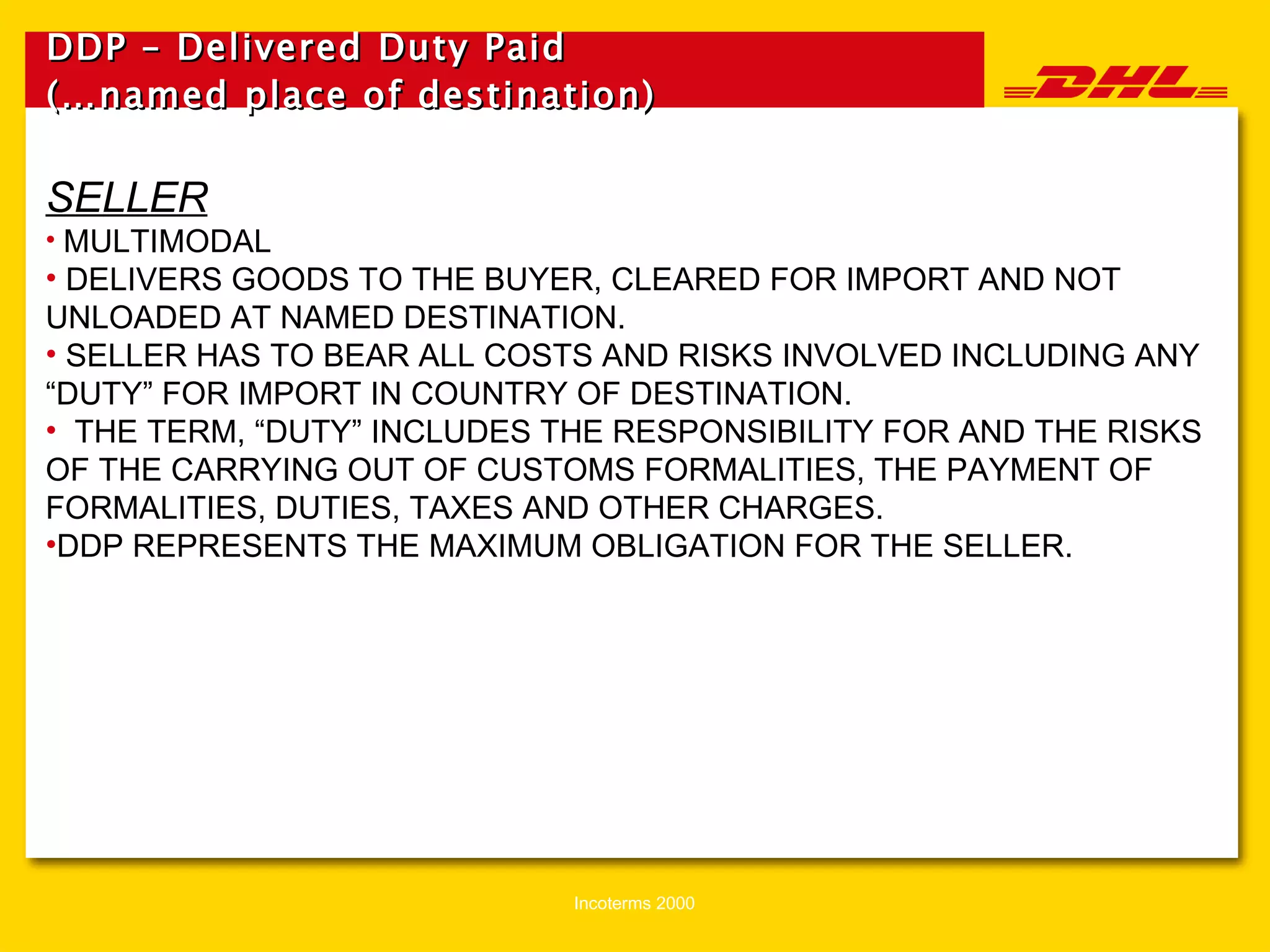 DDP – Delivered Duty Paid (…named place of destination)   SELLER MULTIMODAL DELIVERS GOODS TO THE BUYER, CLEARED FOR IMPORT AND NOT UNLOADED AT NAMED DESTINATION. SELLER HAS TO BEAR ALL COSTS AND RISKS INVOLVED INCLUDING ANY “DUTY” FOR IMPORT IN COUNTRY OF DESTINATION. THE TERM, “DUTY” INCLUDES THE RESPONSIBILITY FOR AND THE RISKS OF THE CARRYING OUT OF CUSTOMS FORMALITIES, THE PAYMENT OF FORMALITIES, DUTIES, TAXES AND OTHER CHARGES. DDP REPRESENTS THE MAXIMUM OBLIGATION FOR THE SELLER. 