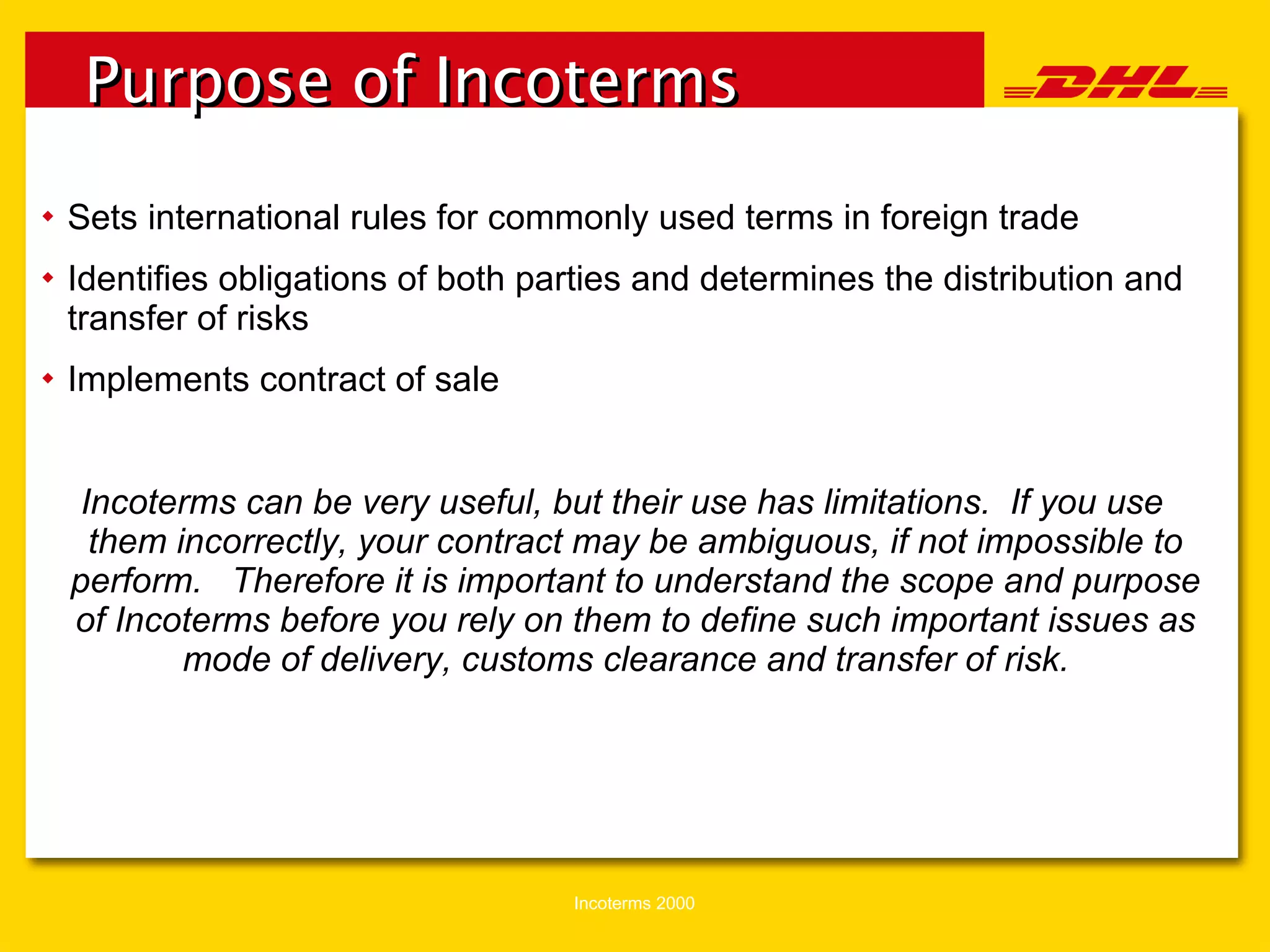 Sets international rules for commonly used terms in foreign trade Identifies obligations of both parties and determines the distribution and transfer of risks Implements contract of sale Incoterms can be very useful, but their use has limitations.  If you use them incorrectly, your contract may be ambiguous, if not impossible to perform.  Therefore it is important to understand the scope and purpose of Incoterms before you rely on them to define such important issues as mode of delivery, customs clearance and transfer of risk.  Purpose of Incoterms 