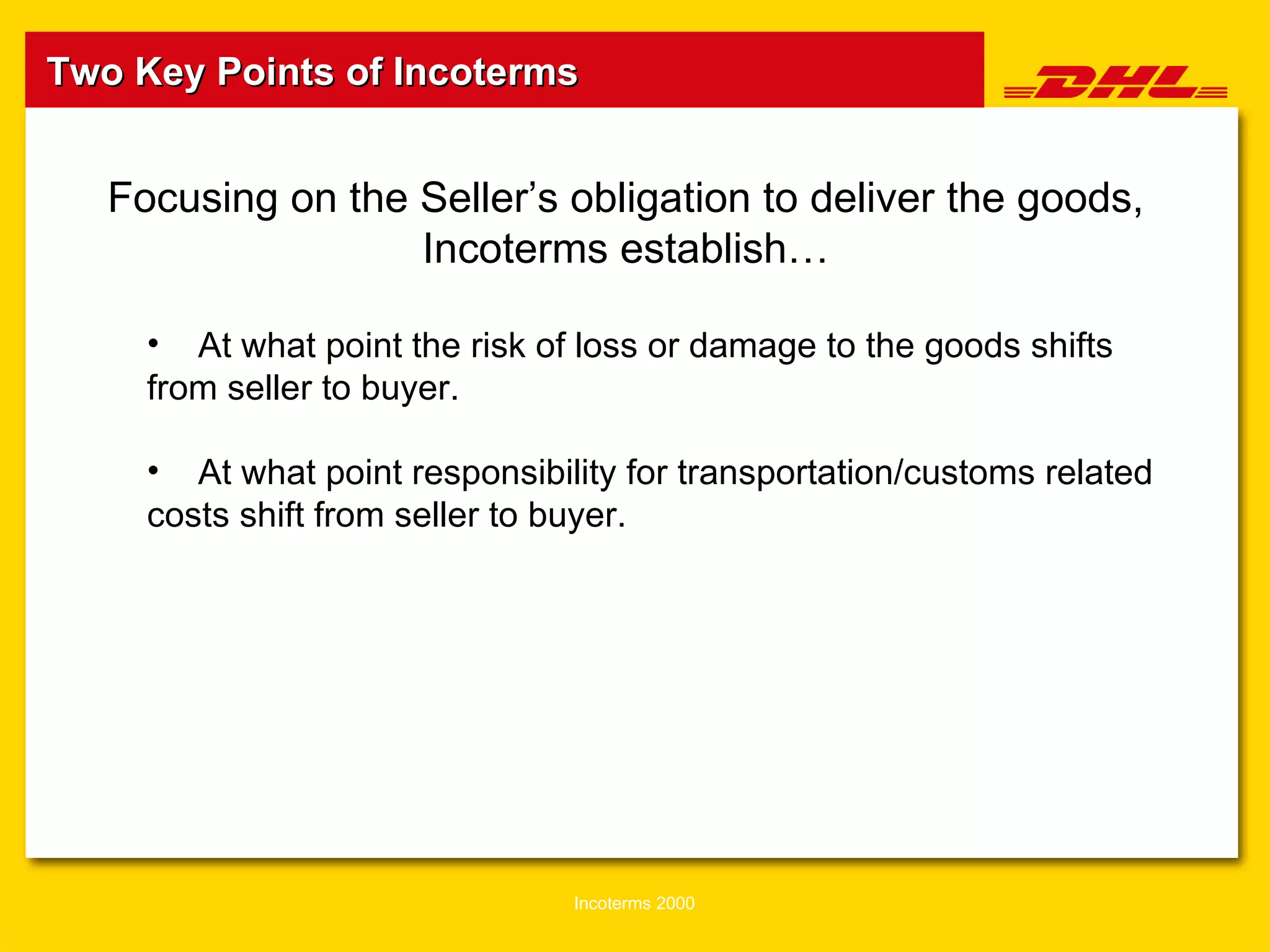 Two Key Points of Incoterms Focusing on the Seller’s obligation to deliver the goods, Incoterms establish… At what point the risk of loss o r  damage to the goods shifts from seller to buyer. At what point responsibility for transportation/customs related costs shift from seller to buyer. 