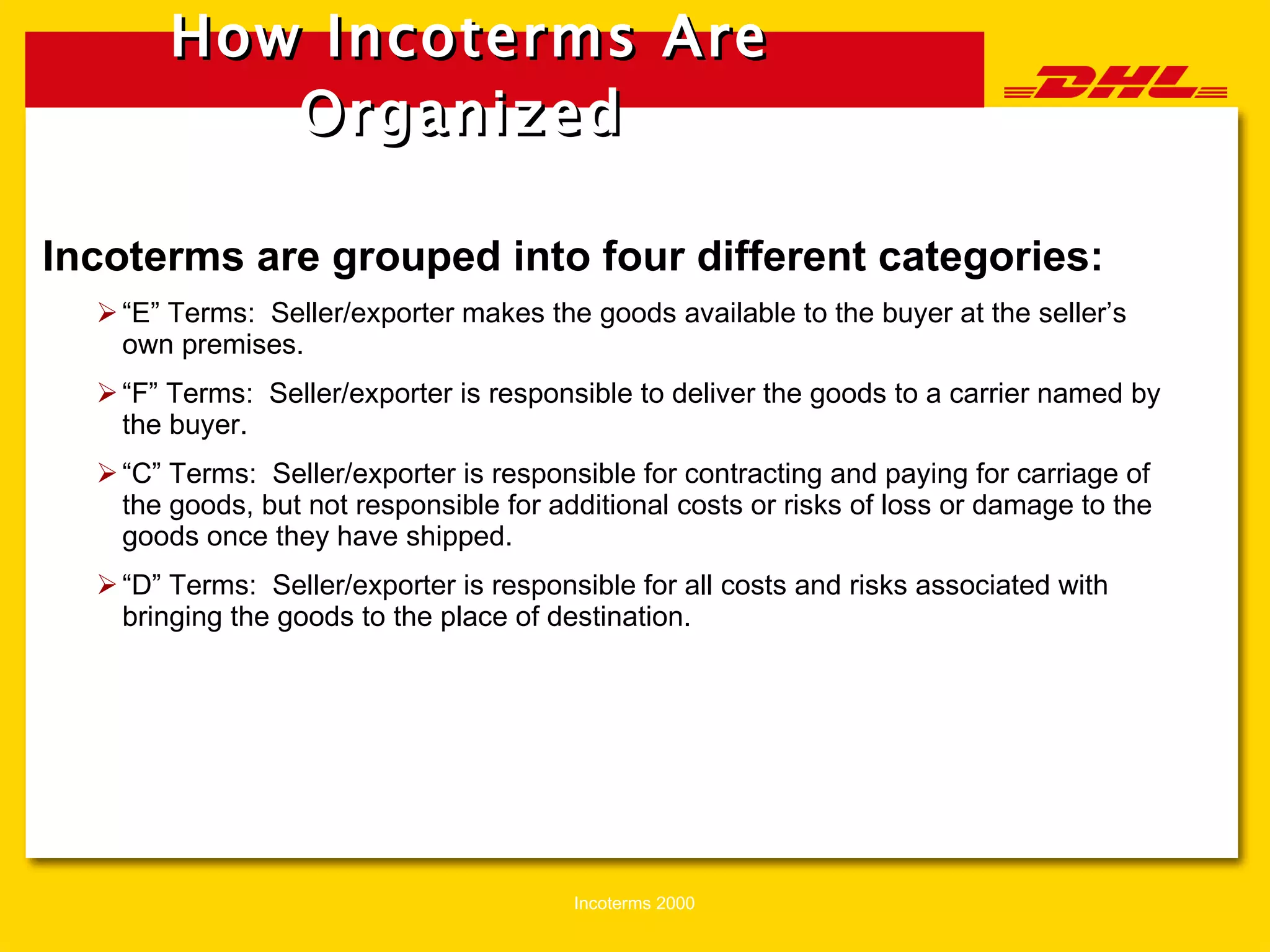 How Incoterms Are Organized   Incoterms are grouped into four different categories: “ E” Terms:  Seller/exporter makes the goods available to the buyer at the seller’s own premises. “ F” Terms:  Seller/exporter is responsible to deliver the goods to a carrier named by the buyer. “ C” Terms:  Seller/exporter is responsible for contracting and paying for carriage of the goods, but not responsible for additional costs or risks of loss or damage to the goods once they have shipped.  “ D” Terms:  Seller/exporter is responsible for all costs and risks associated with bringing the goods to the place of destination. 