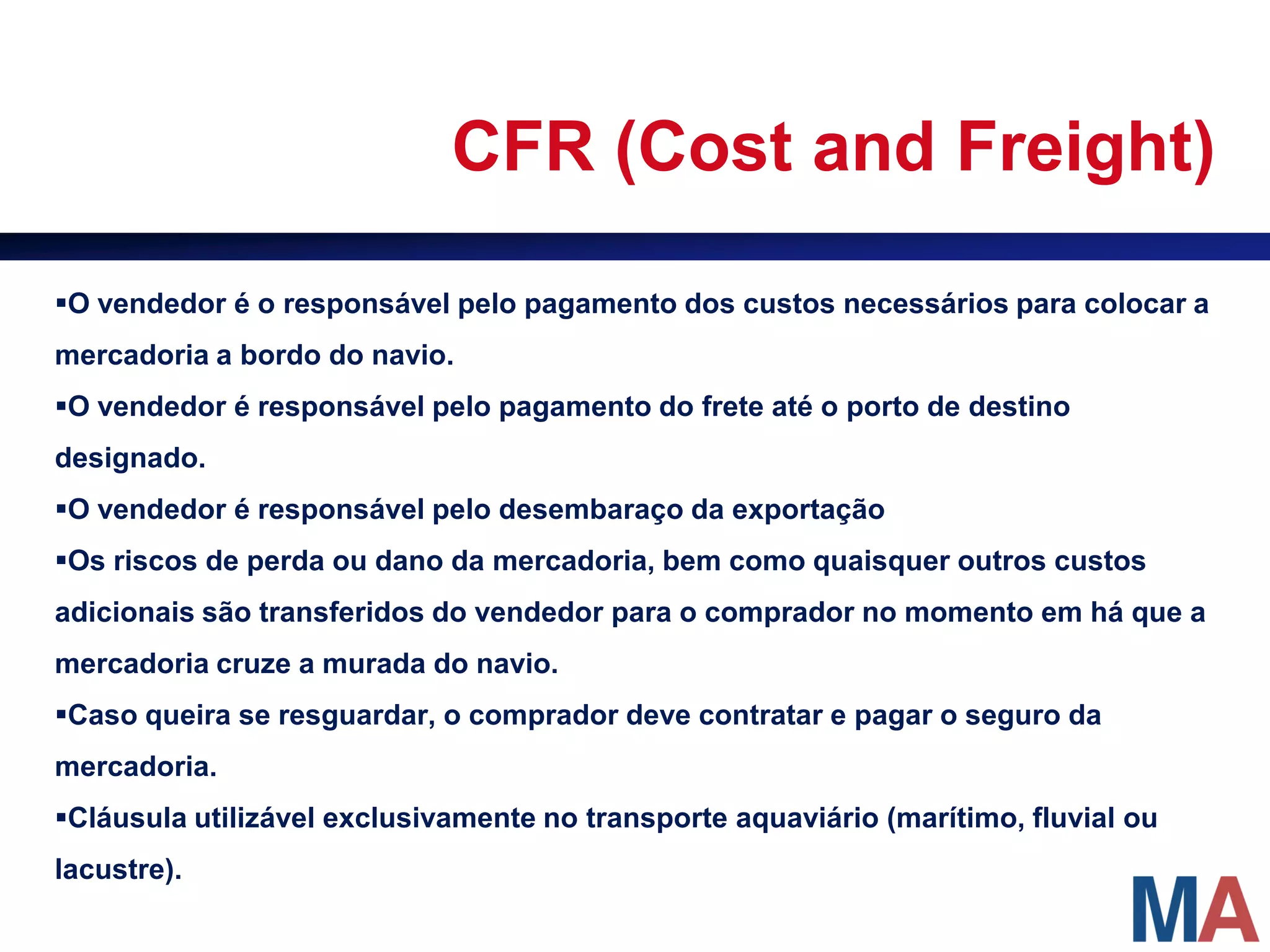 CFR (Cost and Freight)

O vendedor é o responsável pelo pagamento dos custos necessários para colocar a
mercadoria a bordo do navio.
O vendedor é responsável pelo pagamento do frete até o porto de destino
designado.
O vendedor é responsável pelo desembaraço da exportação
Os riscos de perda ou dano da mercadoria, bem como quaisquer outros custos
adicionais são transferidos do vendedor para o comprador no momento em há que a
mercadoria cruze a murada do navio.
Caso queira se resguardar, o comprador deve contratar e pagar o seguro da
mercadoria.
Cláusula utilizável exclusivamente no transporte aquaviário (marítimo, fluvial ou
lacustre).
 